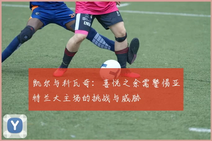 凯尔与科瓦奇：喜悦之余需警惕亚特兰大主场的挑战与威胁