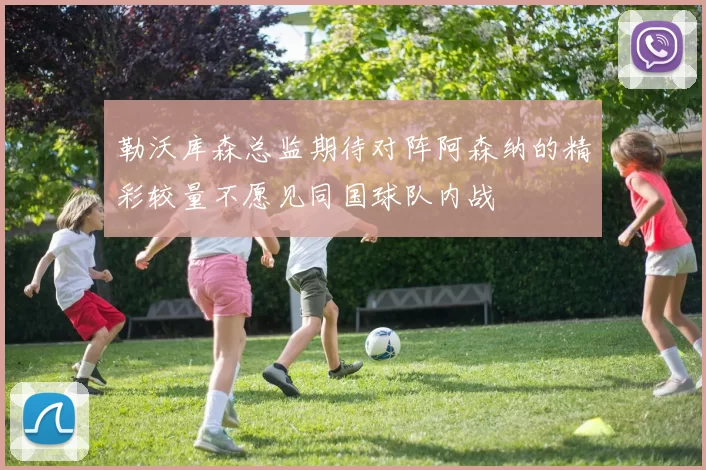 勒沃库森总监期待对阵阿森纳的精彩较量不愿见同国球队内战