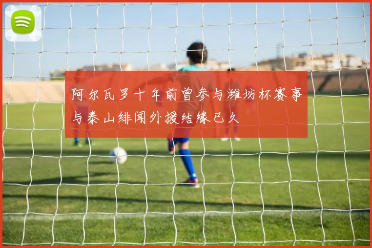 阿尔瓦罗十年前曾参与潍坊杯赛事与泰山绯闻外援结缘已久