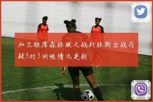 加兰缺席森林狼之战科林斯出战存疑5对5训练情况更新