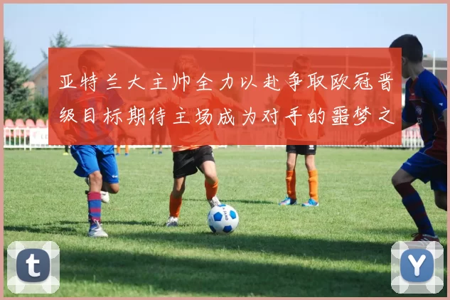 亚特兰大主帅全力以赴争取欧冠晋级目标期待主场成为对手的噩梦之地