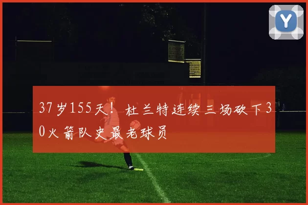 37岁155天！杜兰特连续三场砍下30火箭队史最老球员