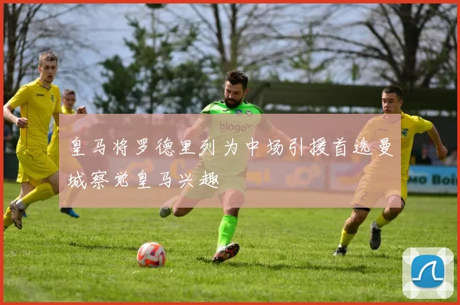 皇马将罗德里列为中场引援首选曼城察觉皇马兴趣