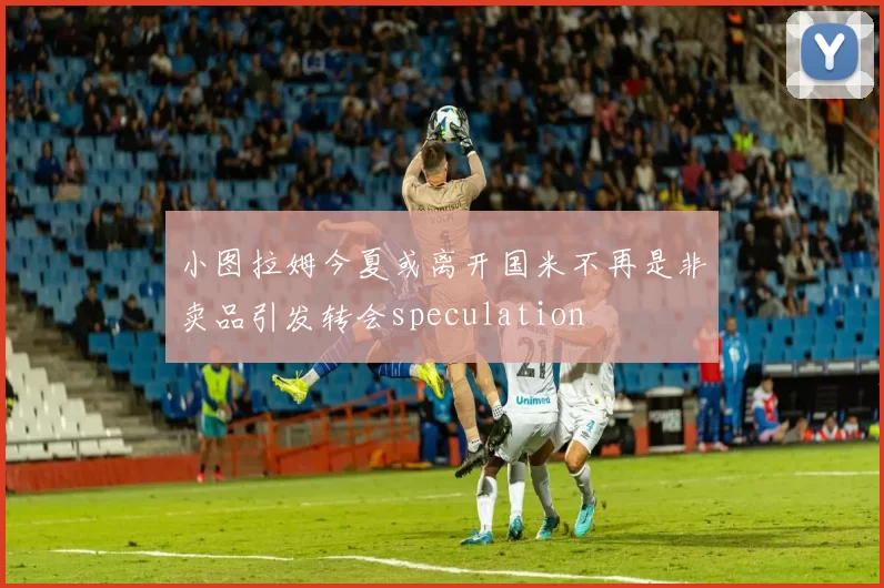小图拉姆今夏或离开国米不再是非卖品引发转会speculation