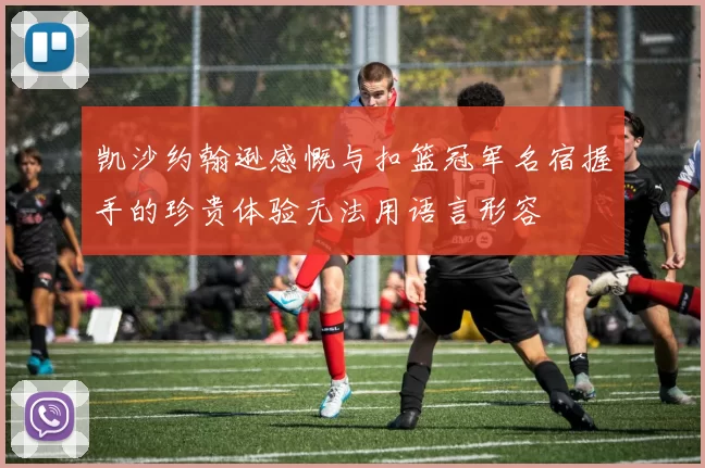 凯沙约翰逊感慨与扣篮冠军名宿握手的珍贵体验无法用语言形容