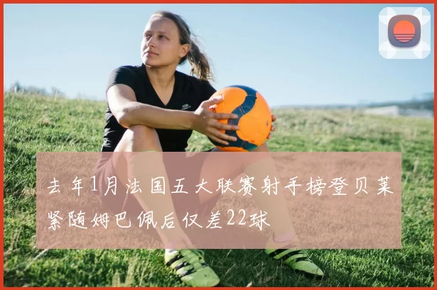 去年1月法国五大联赛射手榜登贝莱紧随姆巴佩后仅差22球