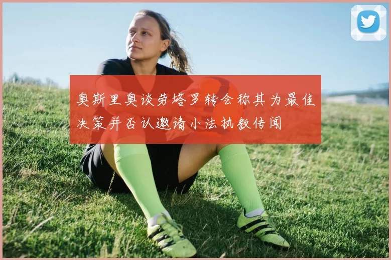 奥斯里奥谈劳塔罗转会称其为最佳决策并否认邀请小法执教传闻