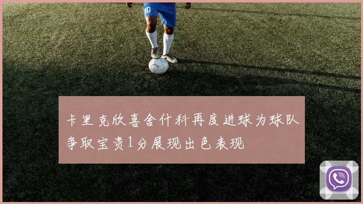 卡里克欣喜舍什科再度进球为球队争取宝贵1分展现出色表现