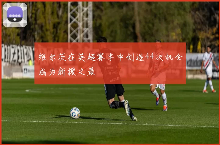 维尔茨在英超赛季中创造44次机会成为新援之最