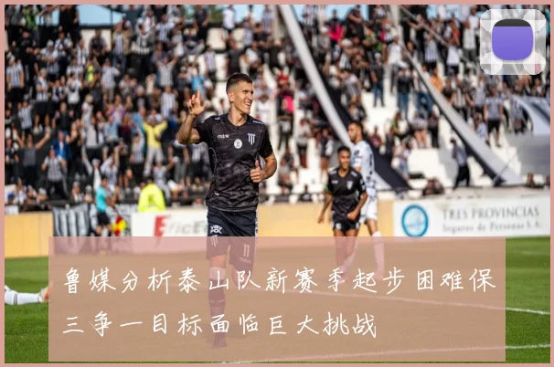 鲁媒分析泰山队新赛季起步困难保三争一目标面临巨大挑战