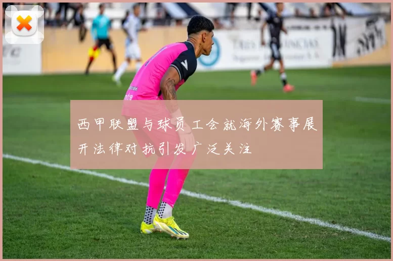 西甲联盟与球员工会就海外赛事展开法律对抗引发广泛关注