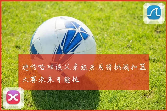 迪伦哈珀谈父亲经历或将挑战扣篮大赛未来可能性