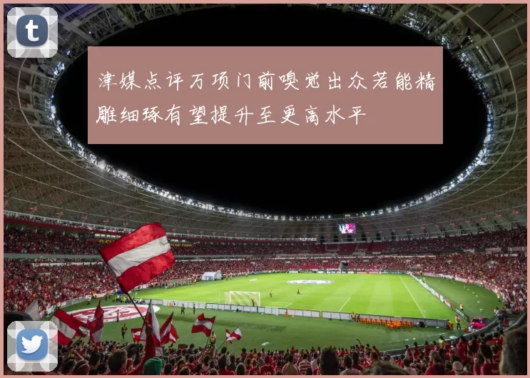 津媒点评万项门前嗅觉出众若能精雕细琢有望提升至更高水平