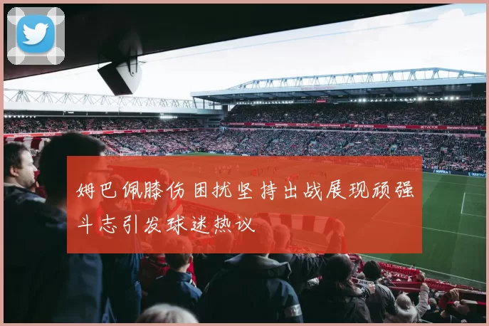 姆巴佩膝伤困扰坚持出战展现顽强斗志引发球迷热议