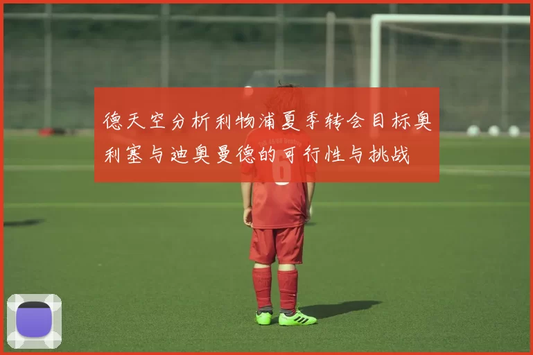 德天空分析利物浦夏季转会目标奥利塞与迪奥曼德的可行性与挑战