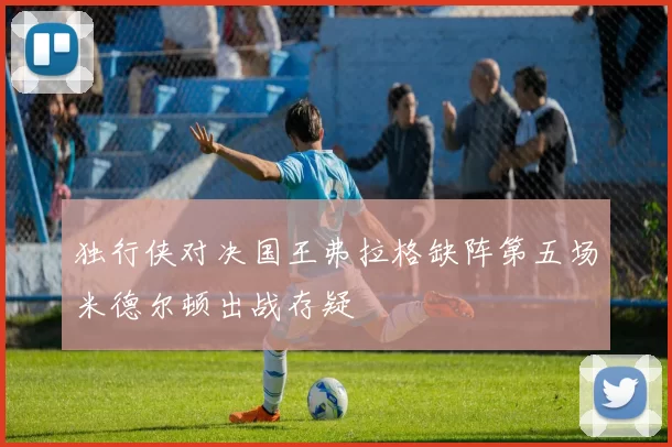 独行侠对决国王弗拉格缺阵第五场米德尔顿出战存疑