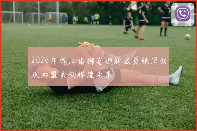 2026年佛山南狮喜迎新成员铁卫刘欢加盟共创辉煌未来