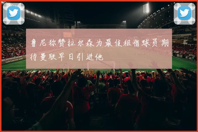 鲁尼称赞拉尔森为最佳租借球员期待曼联早日引进他