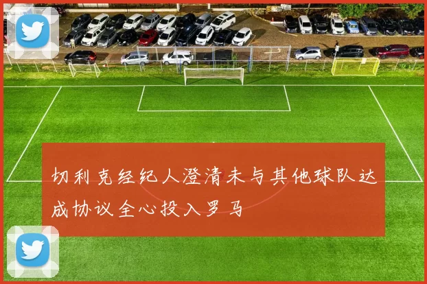 切利克经纪人澄清未与其他球队达成协议全心投入罗马