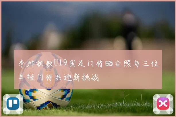 李帅执教U19国足门将晒合照与三位年轻门将共迎新挑战