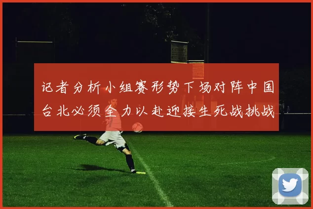 记者分析小组赛形势下场对阵中国台北必须全力以赴迎接生死战挑战
