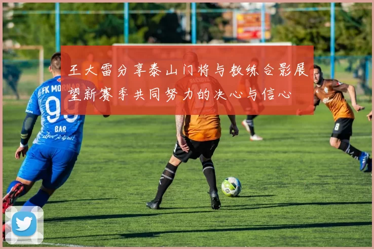 王大雷分享泰山门将与教练合影展望新赛季共同努力的决心与信心